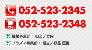 TEL:052-523-2345 FAX:052-523-2348 繊維事業部： 担当／竹内 プラズマ事業部： 担当／野呂 匡臣